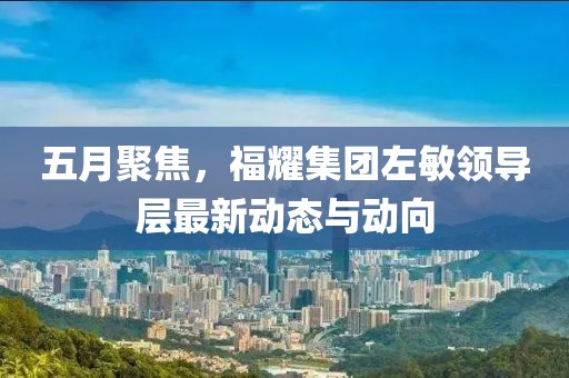 五月聚焦，福耀集团左敏领导层最新动态与动向