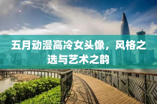 五月动漫高冷女头像，风格之选与艺术之韵