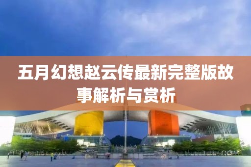 五月幻想赵云传最新完整版故事解析与赏析