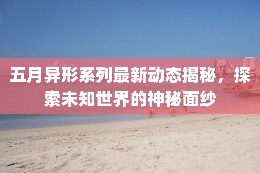 五月异形系列最新动态揭秘，探索未知世界的神秘面纱