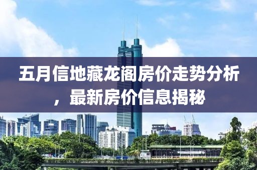 五月信地藏龙阁房价走势分析，最新房价信息揭秘