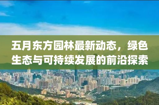 五月东方园林最新动态，绿色生态与可持续发展的前沿探索