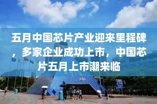 五月中国芯片产业迎来里程碑，多家企业成功上市，中国芯片五月上市潮来临