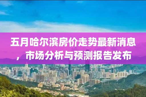 五月哈尔滨房价走势最新消息，市场分析与预测报告发布