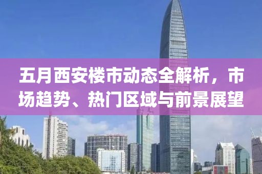 五月西安楼市动态全解析，市场趋势、热门区域与前景展望