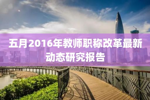 五月2016年教师职称改革最新动态研究报告