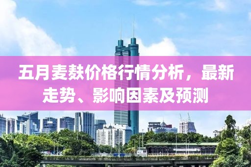 五月麦麸价格行情分析，最新走势、影响因素及预测