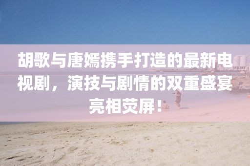 胡歌与唐嫣携手打造的最新电视剧，演技与剧情的双重盛宴亮相荧屏！