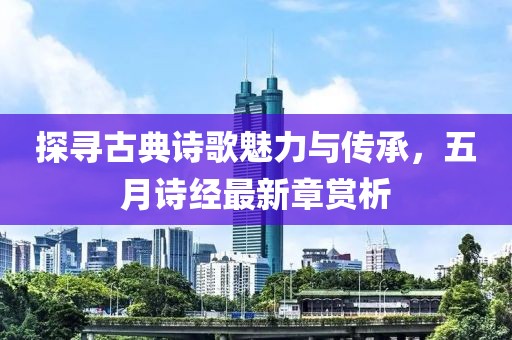 探寻古典诗歌魅力与传承，五月诗经最新章赏析