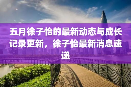 五月徐子怡的最新动态与成长记录更新，徐子怡最新消息速递