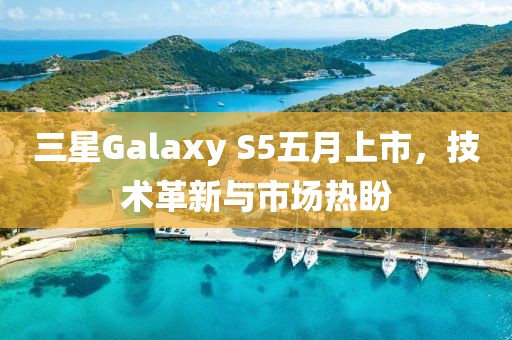 三星Galaxy S5五月上市，技术革新与市场热盼