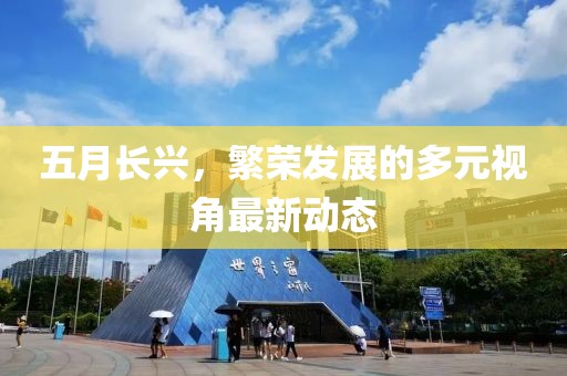 五月长兴，繁荣发展的多元视角最新动态
