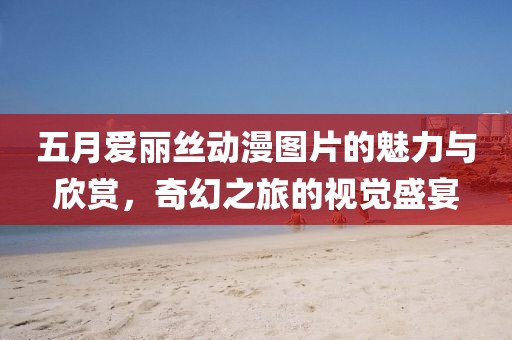 五月爱丽丝动漫图片的魅力与欣赏，奇幻之旅的视觉盛宴