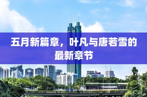 五月新篇章，叶凡与唐若雪的最新章节
