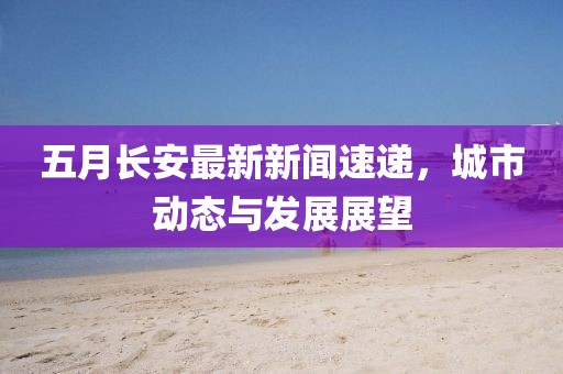 五月长安最新新闻速递，城市动态与发展展望