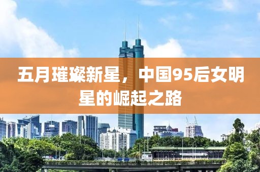 五月璀璨新星，中国95后女明星的崛起之路