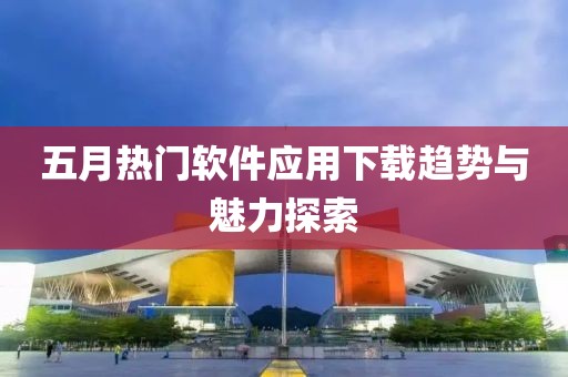 五月热门软件应用下载趋势与魅力探索