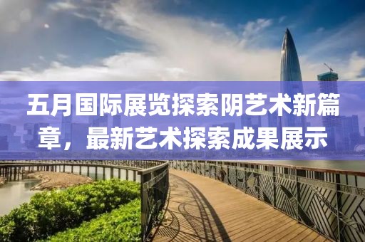 五月国际展览探索阴艺术新篇章，最新艺术探索成果展示