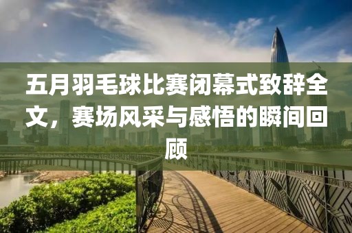 五月羽毛球比赛闭幕式致辞全文，赛场风采与感悟的瞬间回顾