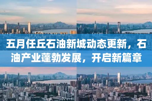 五月任丘石油新城动态更新，石油产业蓬勃发展，开启新篇章