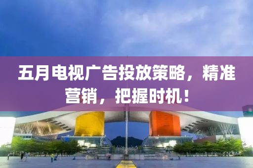 五月电视广告投放策略，精准营销，把握时机！