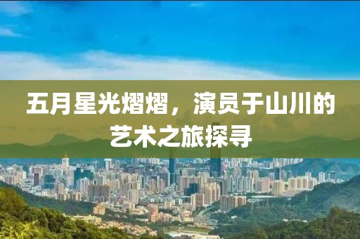 五月星光熠熠，演员于山川的艺术之旅探寻