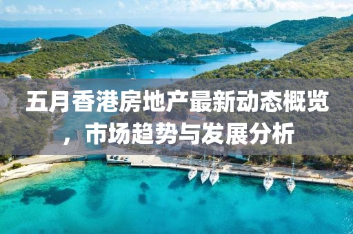 五月香港房地产最新动态概览，市场趋势与发展分析