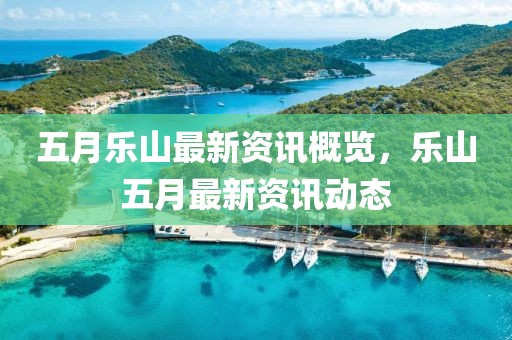 五月乐山最新资讯概览，乐山五月最新资讯动态