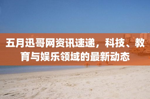 五月迅哥网资讯速递，科技、教育与娱乐领域的最新动态