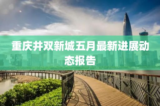 重庆井双新城五月最新进展动态报告