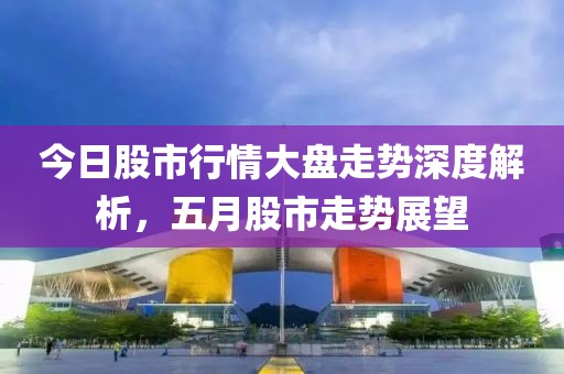 今日股市行情大盘走势深度解析，五月股市走势展望