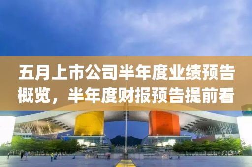 五月上市公司半年度业绩预告概览，半年度财报预告提前看