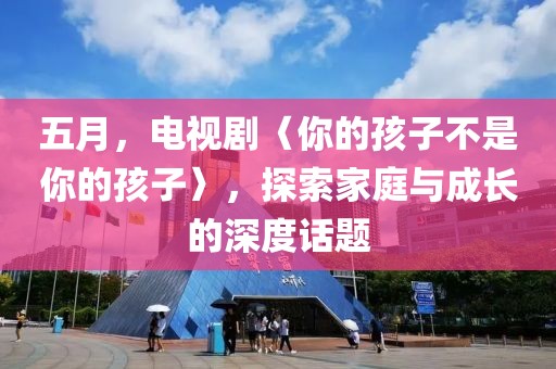 五月，电视剧〈你的孩子不是你的孩子〉，探索家庭与成长的深度话题