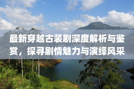 最新穿越古装剧深度解析与鉴赏，探寻剧情魅力与演绎风采