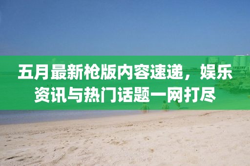 五月最新枪版内容速递，娱乐资讯与热门话题一网打尽