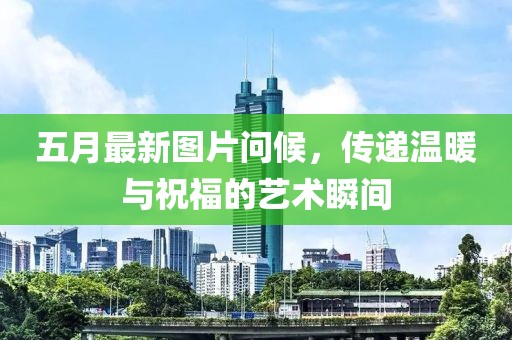 五月最新图片问候，传递温暖与祝福的艺术瞬间