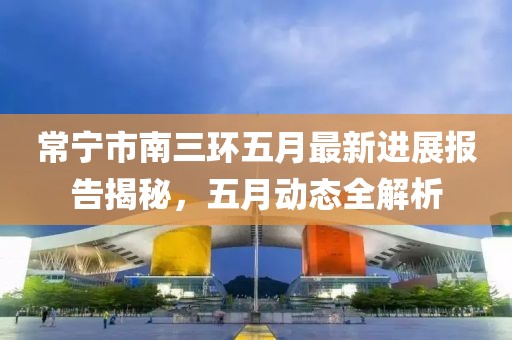 常宁市南三环五月最新进展报告揭秘，五月动态全解析