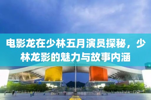 电影龙在少林五月演员探秘，少林龙影的魅力与故事内涵