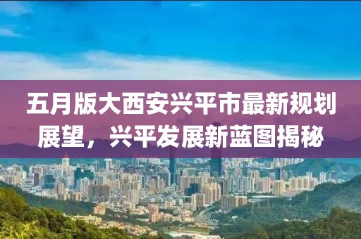 五月版大西安兴平市最新规划展望，兴平发展新蓝图揭秘