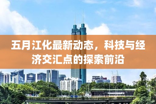 五月江化最新动态，科技与经济交汇点的探索前沿