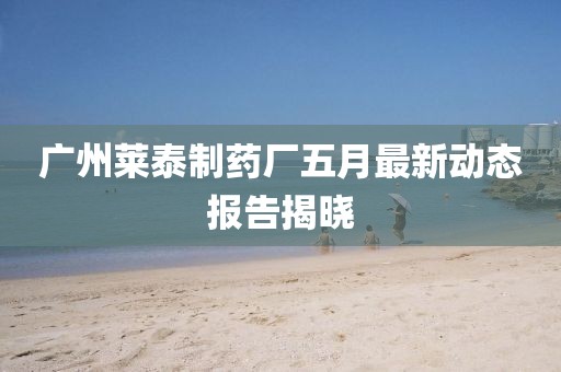 广州莱泰制药厂五月最新动态报告揭晓