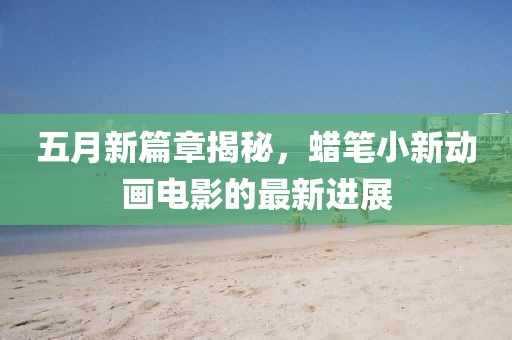 五月新篇章揭秘，蜡笔小新动画电影的最新进展