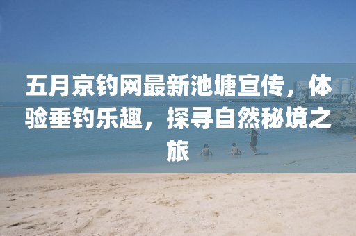 五月京钓网最新池塘宣传，体验垂钓乐趣，探寻自然秘境之旅