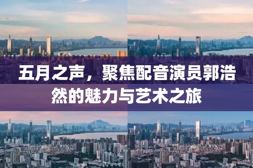 五月之声，聚焦配音演员郭浩然的魅力与艺术之旅