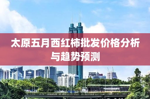 太原五月西红柿批发价格分析与趋势预测