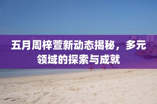 五月周梓萱新动态揭秘，多元领域的探索与成就