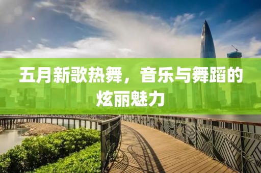 五月新歌热舞，音乐与舞蹈的炫丽魅力