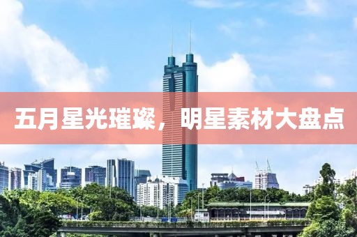 五月星光璀璨，明星素材大盘点