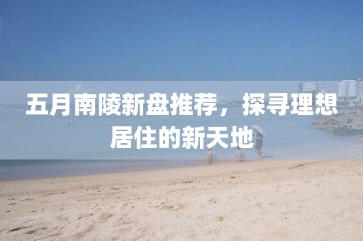 五月南陵新盘推荐，探寻理想居住的新天地