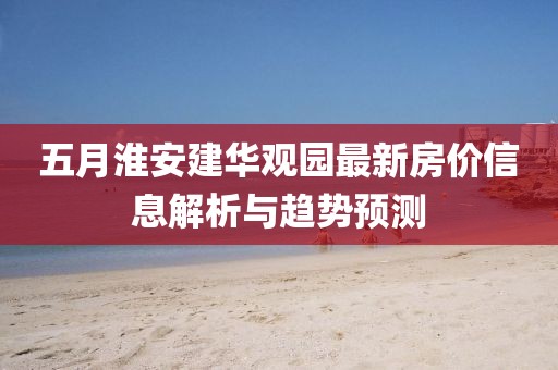 五月淮安建华观园最新房价信息解析与趋势预测